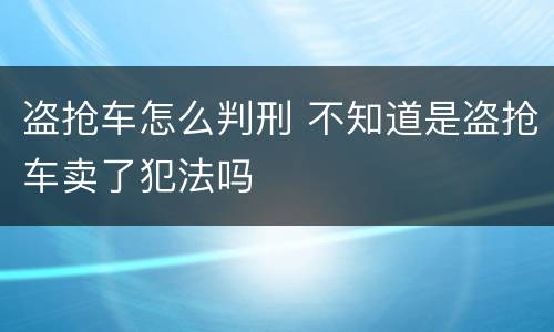 盗抢车怎么判刑 不知道是盗抢车卖了犯法吗