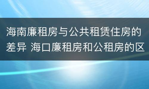 海南廉租房与公共租赁住房的差异 海口廉租房和公租房的区别