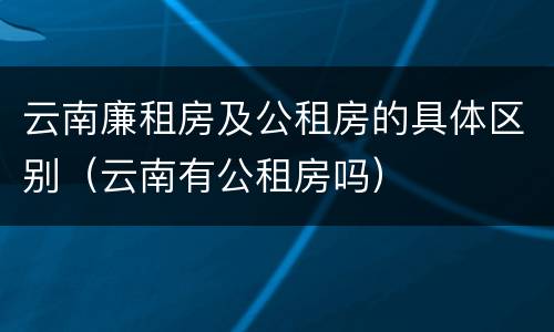云南廉租房及公租房的具体区别（云南有公租房吗）