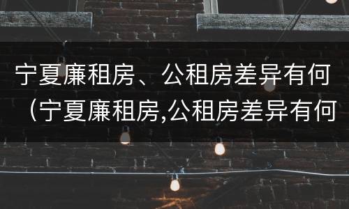 宁夏廉租房、公租房差异有何（宁夏廉租房,公租房差异有何规定）