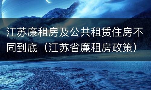 江苏廉租房及公共租赁住房不同到底（江苏省廉租房政策）