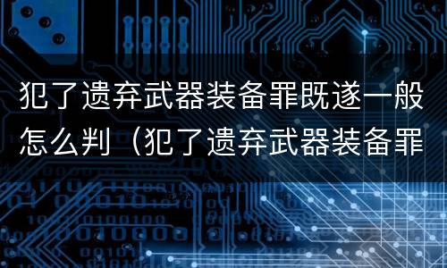 犯了遗弃武器装备罪既遂一般怎么判（犯了遗弃武器装备罪既遂一般怎么判的）