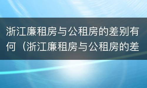 浙江廉租房与公租房的差别有何（浙江廉租房与公租房的差别有何不同）