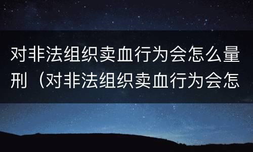 对非法组织卖血行为会怎么量刑（对非法组织卖血行为会怎么量刑呢）