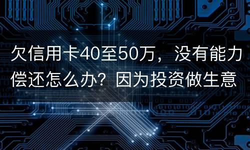 欠信用卡40至50万，没有能力偿还怎么办？因为投资做生意失败了