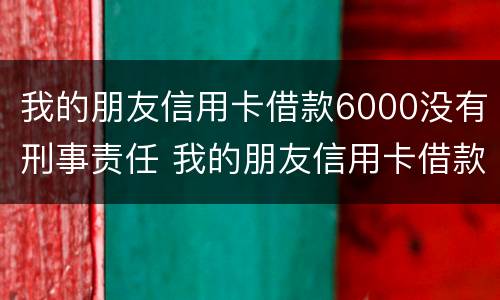 我的朋友信用卡借款6000没有刑事责任 我的朋友信用卡借款6000没有刑事责任吗