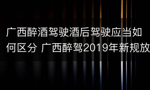 广西醉酒驾驶酒后驾驶应当如何区分 广西醉驾2019年新规放宽