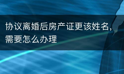 协议离婚后房产证更该姓名，需要怎么办理