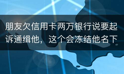 朋友欠信用卡两万银行说要起诉通缉他，这个会冻结他名下的银行卡吗