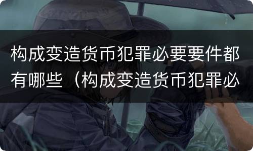 构成变造货币犯罪必要要件都有哪些（构成变造货币犯罪必要要件都有哪些内容）
