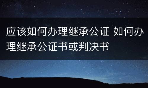 应该如何办理继承公证 如何办理继承公证书或判决书