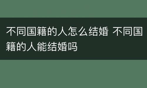 不同国籍的人怎么结婚 不同国籍的人能结婚吗