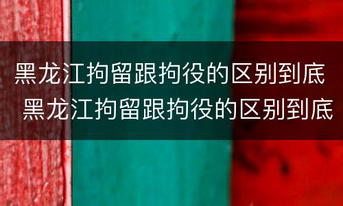 黑龙江拘留跟拘役的区别到底 黑龙江拘留跟拘役的区别到底在哪