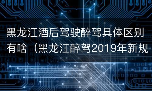 黑龙江酒后驾驶醉驾具体区别有啥（黑龙江醉驾2019年新规放宽）