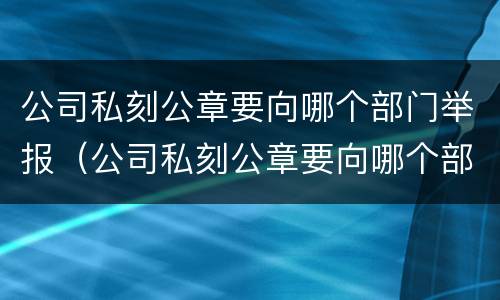 公司私刻公章要向哪个部门举报（公司私刻公章要向哪个部门举报有效）
