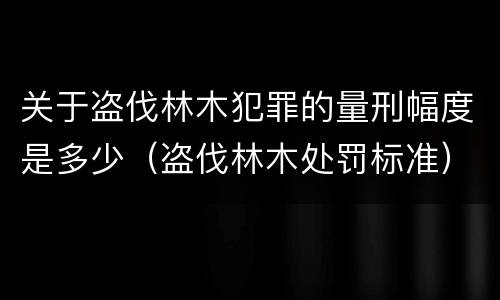 关于盗伐林木犯罪的量刑幅度是多少（盗伐林木处罚标准）
