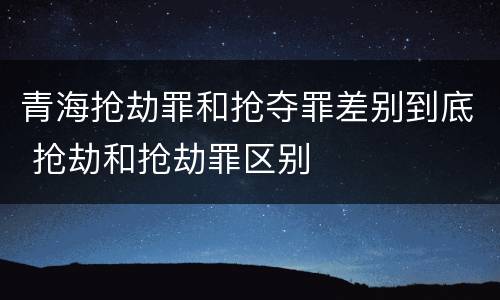 青海抢劫罪和抢夺罪差别到底 抢劫和抢劫罪区别
