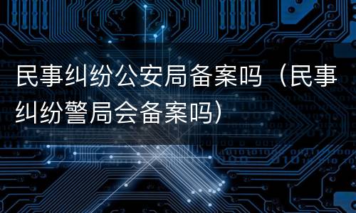 民事纠纷公安局备案吗（民事纠纷警局会备案吗）