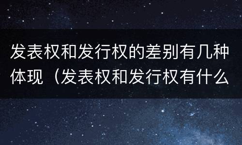 发表权和发行权的差别有几种体现（发表权和发行权有什么区别）
