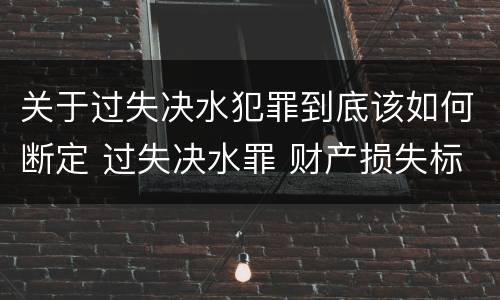 关于过失决水犯罪到底该如何断定 过失决水罪 财产损失标准 关于过失决水犯罪到底该如何断定 过失决水罪 财产损失标准