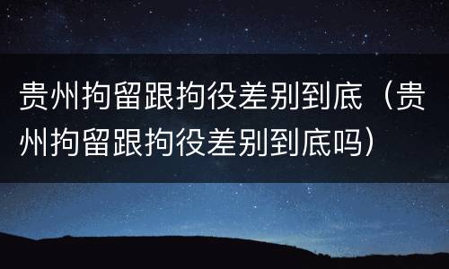 贵州拘留跟拘役差别到底（贵州拘留跟拘役差别到底吗）