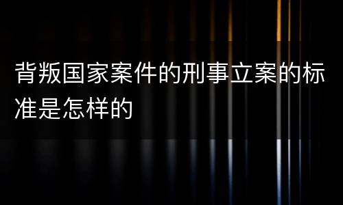 背叛国家案件的刑事立案的标准是怎样的