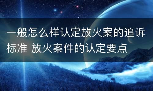 一般怎么样认定放火案的追诉标准 放火案件的认定要点