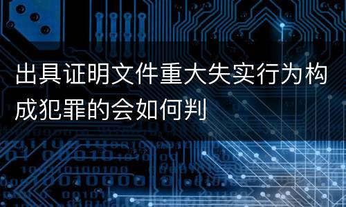 出具证明文件重大失实行为构成犯罪的会如何判