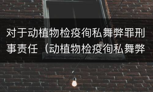 对于动植物检疫徇私舞弊罪刑事责任（动植物检疫徇私舞弊罪量刑）