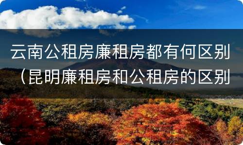 云南公租房廉租房都有何区别（昆明廉租房和公租房的区别）