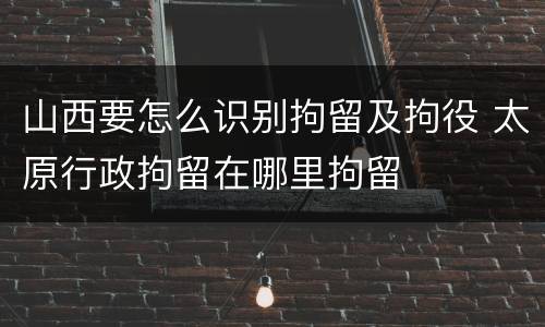 山西要怎么识别拘留及拘役 太原行政拘留在哪里拘留