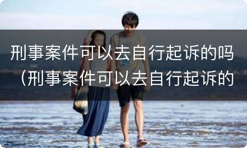 刑事案件可以去自行起诉的吗（刑事案件可以去自行起诉的吗怎么办）