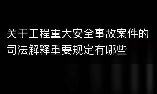 关于工程重大安全事故案件的司法解释重要规定有哪些