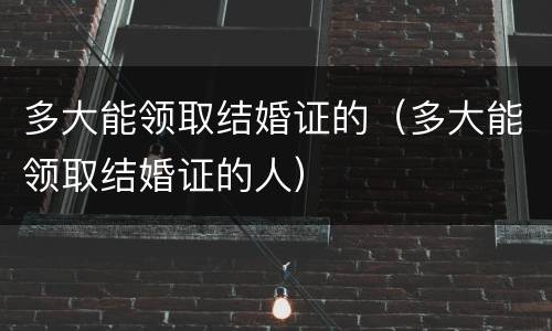 多大能领取结婚证的（多大能领取结婚证的人）
