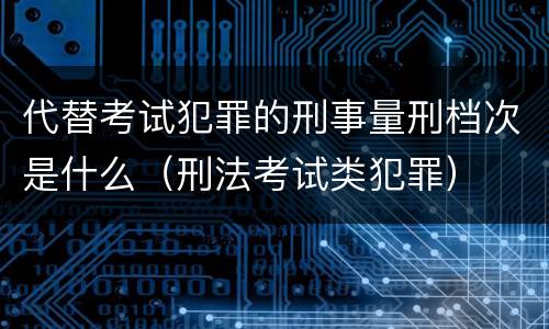 代替考试犯罪的刑事量刑档次是什么（刑法考试类犯罪）