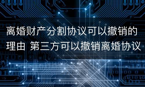离婚财产分割协议可以撤销的理由 第三方可以撤销离婚协议的财产分配吗