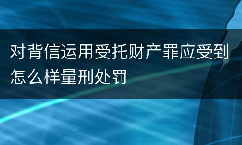 对背信运用受托财产罪应受到怎么样量刑处罚