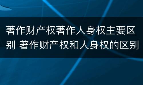 著作财产权著作人身权主要区别 著作财产权和人身权的区别