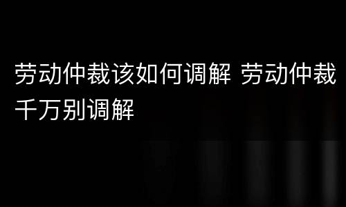 劳动仲裁该如何调解 劳动仲裁千万别调解