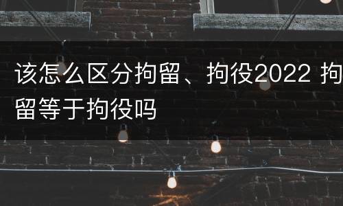 该怎么区分拘留、拘役2022 拘留等于拘役吗
