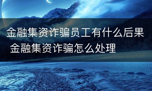 金融集资诈骗员工有什么后果 金融集资诈骗怎么处理