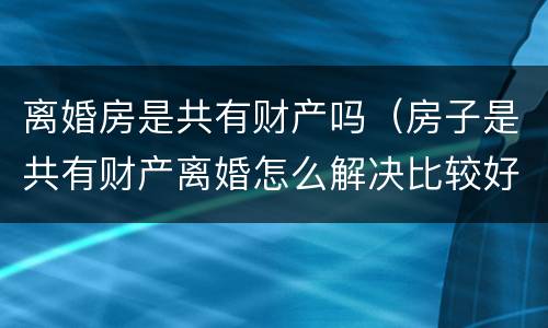 离婚房是共有财产吗（房子是共有财产离婚怎么解决比较好）