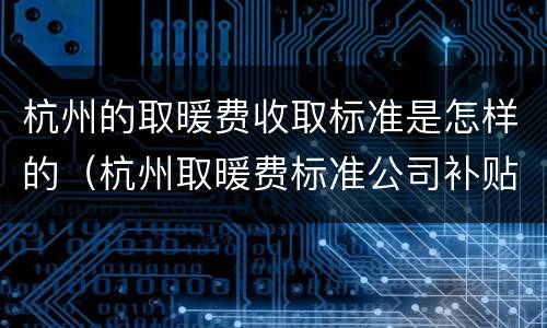 杭州的取暖费收取标准是怎样的（杭州取暖费标准公司补贴）