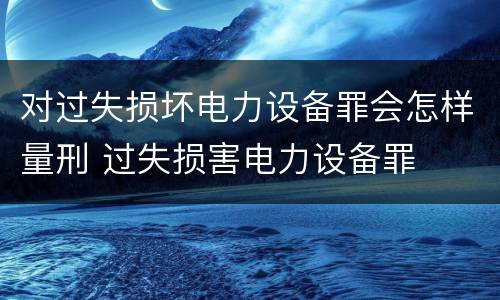 对过失损坏电力设备罪会怎样量刑 过失损害电力设备罪