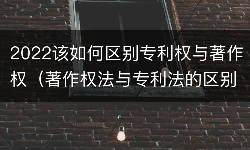 2022该如何区别专利权与著作权（著作权法与专利法的区别）