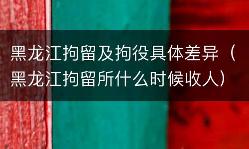 黑龙江拘留及拘役具体差异（黑龙江拘留所什么时候收人）