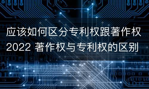 应该如何区分专利权跟著作权2022 著作权与专利权的区别