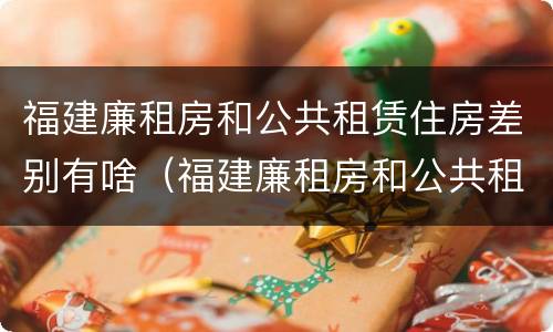 福建廉租房和公共租赁住房差别有啥（福建廉租房和公共租赁住房差别有啥区别吗）