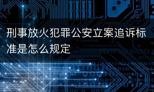 刑事放火犯罪公安立案追诉标准是怎么规定