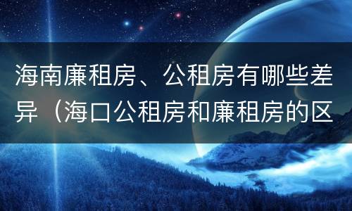 海南廉租房、公租房有哪些差异（海口公租房和廉租房的区别）